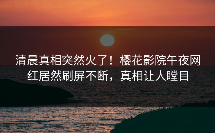 清晨真相突然火了！樱花影院午夜网红居然刷屏不断，真相让人瞠目