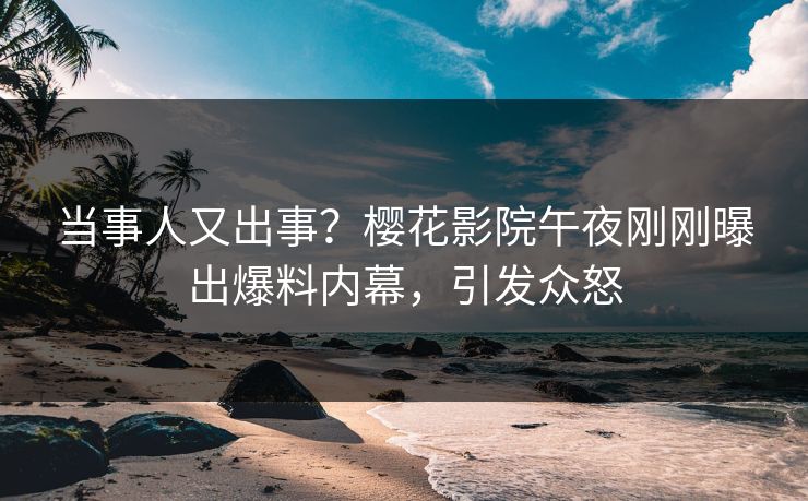 当事人又出事？樱花影院午夜刚刚曝出爆料内幕，引发众怒