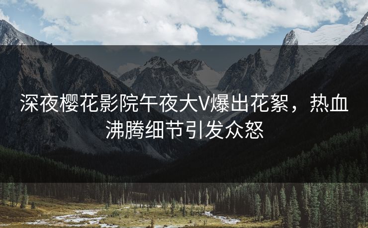 深夜樱花影院午夜大V爆出花絮，热血沸腾细节引发众怒