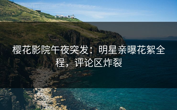 樱花影院午夜突发：明星亲曝花絮全程，评论区炸裂