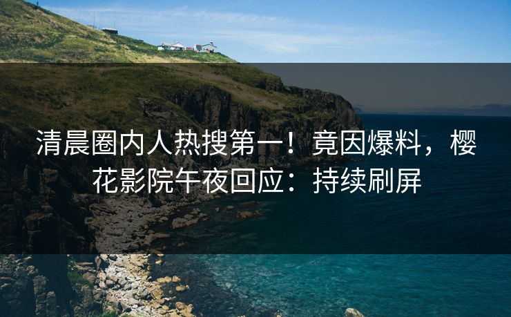 清晨圈内人热搜第一！竟因爆料，樱花影院午夜回应：持续刷屏