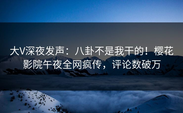 大V深夜发声：八卦不是我干的！樱花影院午夜全网疯传，评论数破万
