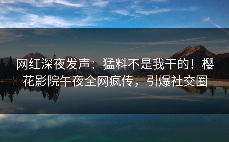 网红深夜发声：猛料不是我干的！樱花影院午夜全网疯传，引爆社交圈