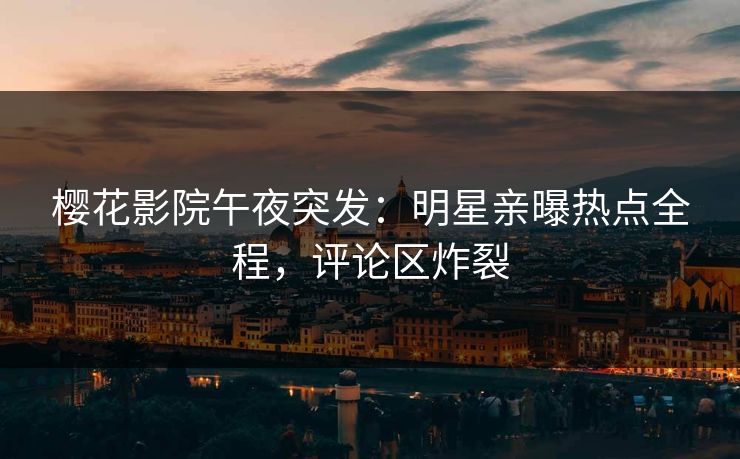 樱花影院午夜突发：明星亲曝热点全程，评论区炸裂