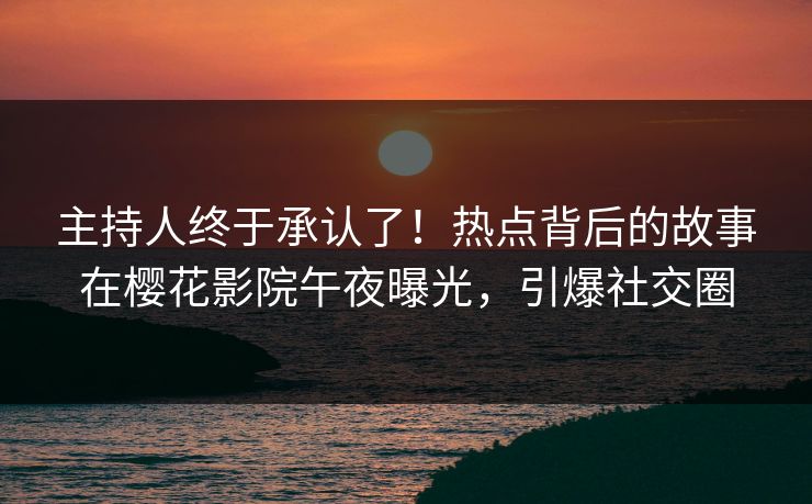 主持人终于承认了！热点背后的故事在樱花影院午夜曝光，引爆社交圈