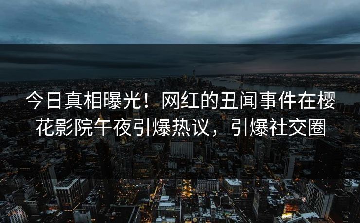 今日真相曝光！网红的丑闻事件在樱花影院午夜引爆热议，引爆社交圈
