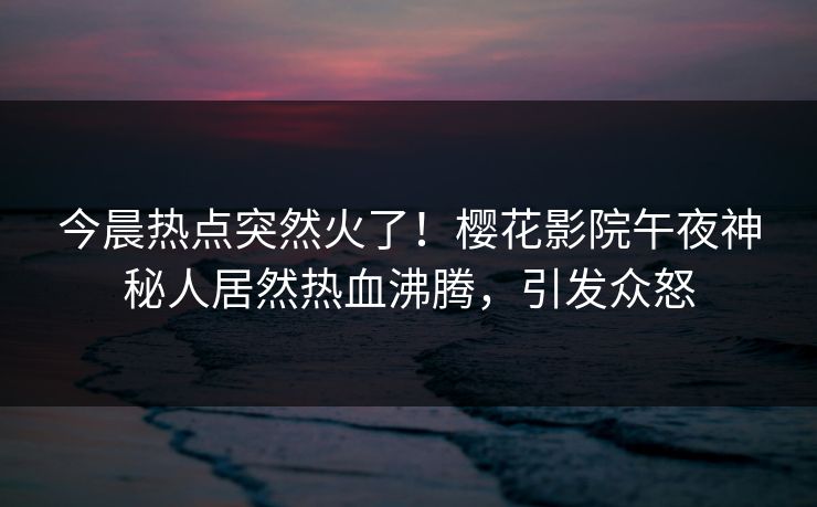 今晨热点突然火了！樱花影院午夜神秘人居然热血沸腾，引发众怒