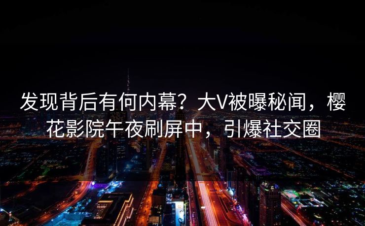 发现背后有何内幕？大V被曝秘闻，樱花影院午夜刷屏中，引爆社交圈