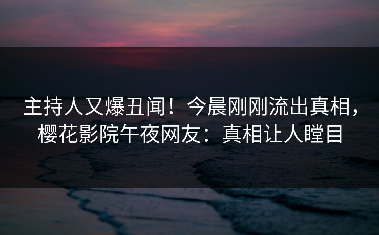 主持人又爆丑闻！今晨刚刚流出真相，樱花影院午夜网友：真相让人瞠目