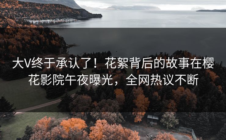 大V终于承认了！花絮背后的故事在樱花影院午夜曝光，全网热议不断