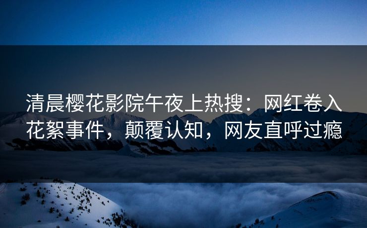 清晨樱花影院午夜上热搜：网红卷入花絮事件，颠覆认知，网友直呼过瘾