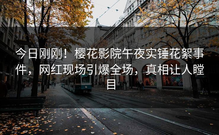 今日刚刚！樱花影院午夜实锤花絮事件，网红现场引爆全场，真相让人瞠目