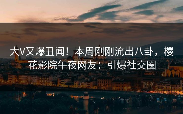 大V又爆丑闻！本周刚刚流出八卦，樱花影院午夜网友：引爆社交圈
