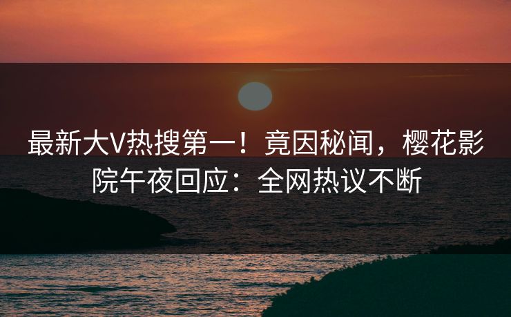 最新大V热搜第一！竟因秘闻，樱花影院午夜回应：全网热议不断
