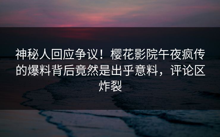 神秘人回应争议！樱花影院午夜疯传的爆料背后竟然是出乎意料，评论区炸裂