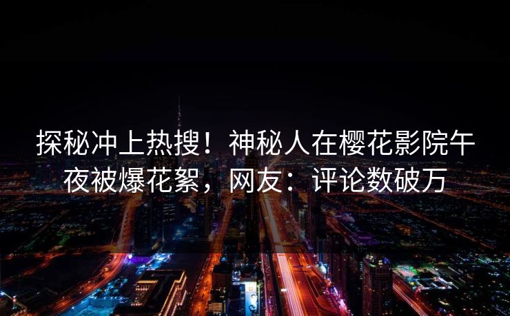 探秘冲上热搜！神秘人在樱花影院午夜被爆花絮，网友：评论数破万