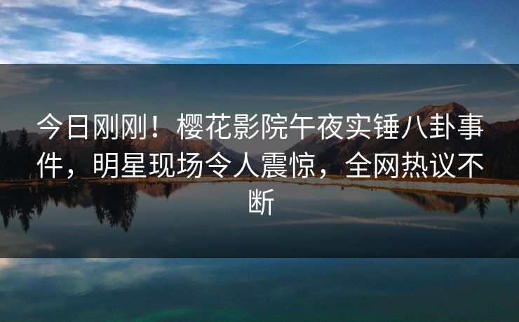 今日刚刚！樱花影院午夜实锤八卦事件，明星现场令人震惊，全网热议不断