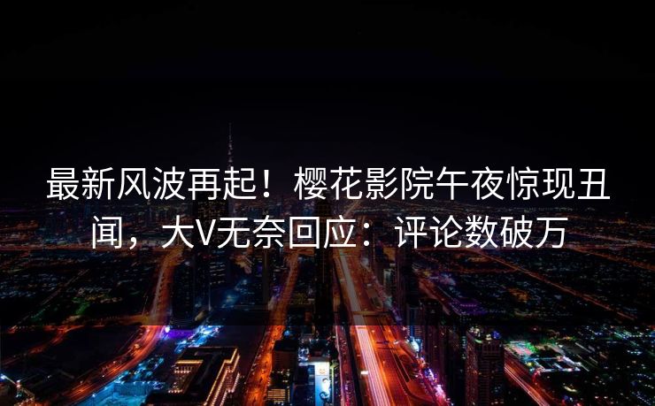 最新风波再起！樱花影院午夜惊现丑闻，大V无奈回应：评论数破万