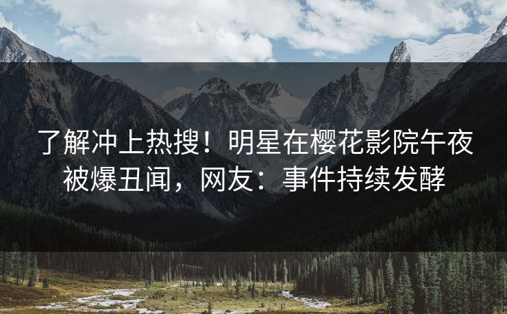 了解冲上热搜！明星在樱花影院午夜被爆丑闻，网友：事件持续发酵