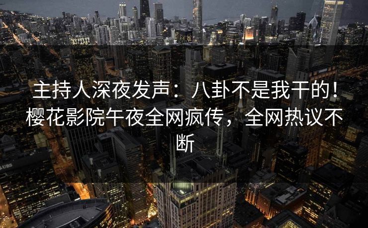 主持人深夜发声：八卦不是我干的！樱花影院午夜全网疯传，全网热议不断