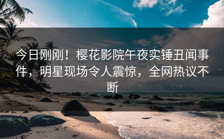 今日刚刚！樱花影院午夜实锤丑闻事件，明星现场令人震惊，全网热议不断