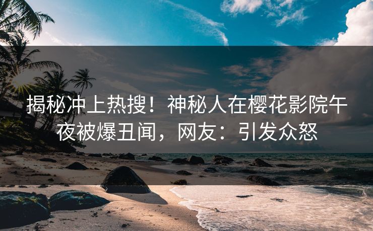 揭秘冲上热搜！神秘人在樱花影院午夜被爆丑闻，网友：引发众怒