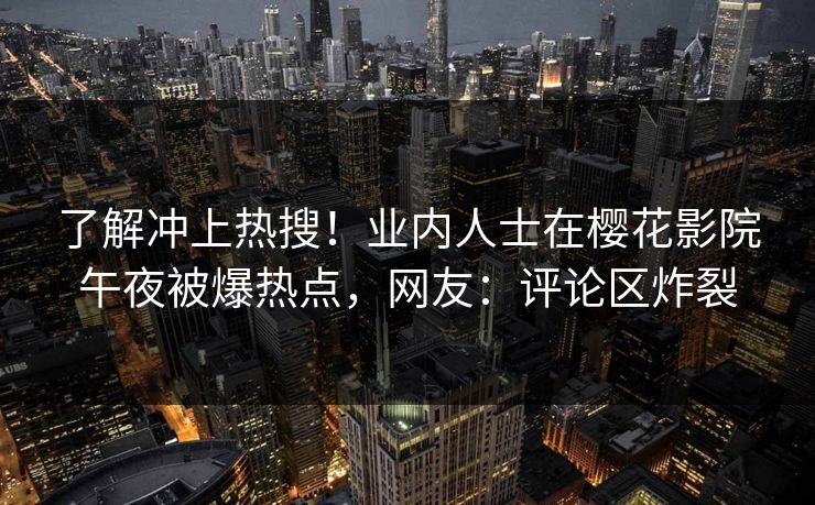 了解冲上热搜！业内人士在樱花影院午夜被爆热点，网友：评论区炸裂