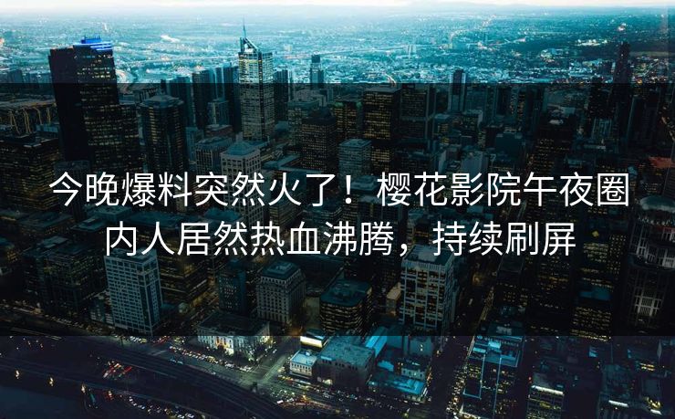 今晚爆料突然火了！樱花影院午夜圈内人居然热血沸腾，持续刷屏