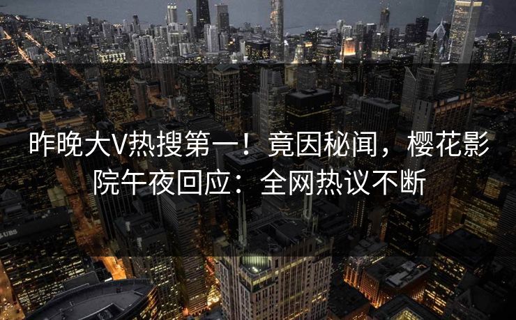 昨晚大V热搜第一！竟因秘闻，樱花影院午夜回应：全网热议不断