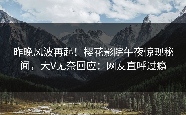 昨晚风波再起！樱花影院午夜惊现秘闻，大V无奈回应：网友直呼过瘾