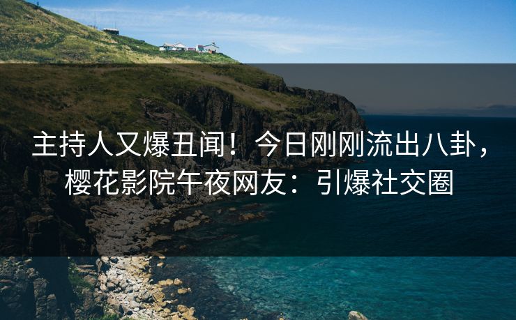 主持人又爆丑闻！今日刚刚流出八卦，樱花影院午夜网友：引爆社交圈