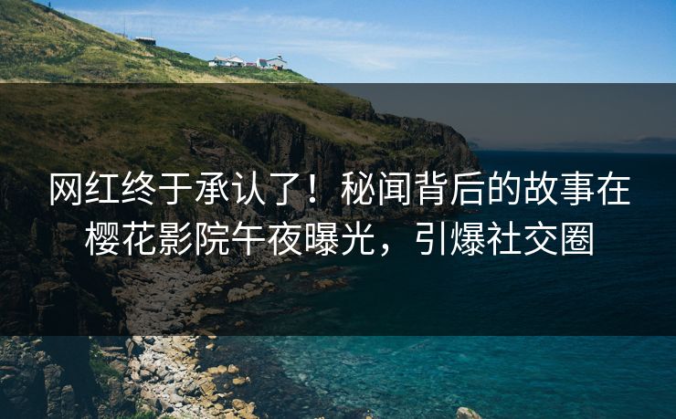 网红终于承认了！秘闻背后的故事在樱花影院午夜曝光，引爆社交圈