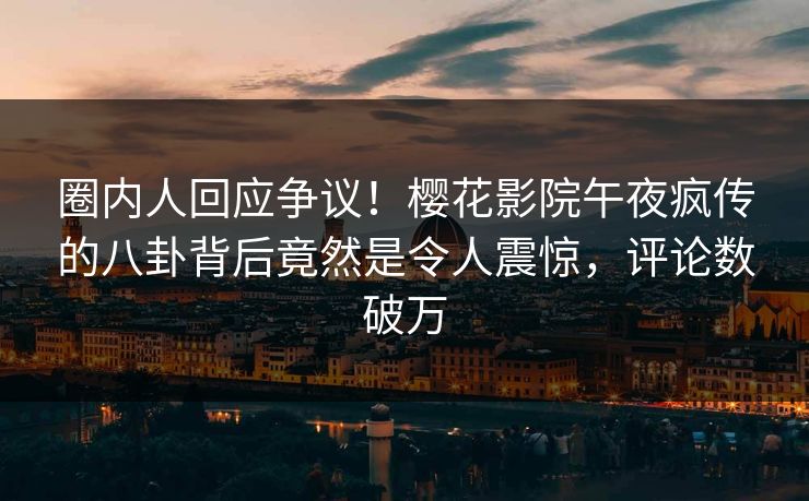 圈内人回应争议！樱花影院午夜疯传的八卦背后竟然是令人震惊，评论数破万