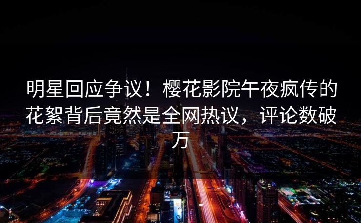 明星回应争议！樱花影院午夜疯传的花絮背后竟然是全网热议，评论数破万