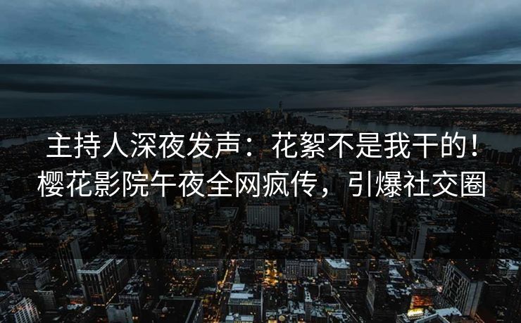 主持人深夜发声：花絮不是我干的！樱花影院午夜全网疯传，引爆社交圈