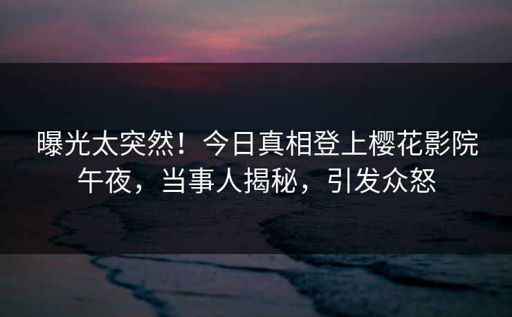 曝光太突然！今日真相登上樱花影院午夜，当事人揭秘，引发众怒