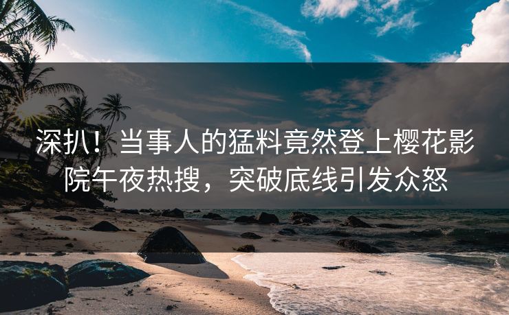 深扒！当事人的猛料竟然登上樱花影院午夜热搜，突破底线引发众怒