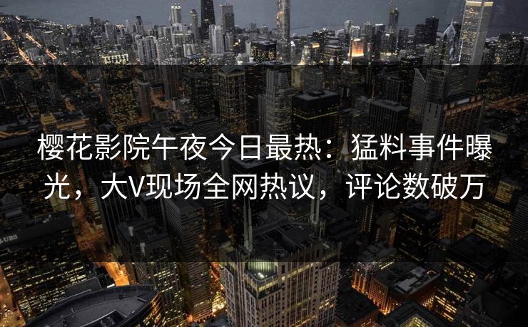 樱花影院午夜今日最热：猛料事件曝光，大V现场全网热议，评论数破万