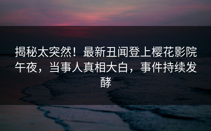 揭秘太突然！最新丑闻登上樱花影院午夜，当事人真相大白，事件持续发酵