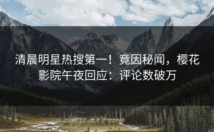 清晨明星热搜第一！竟因秘闻，樱花影院午夜回应：评论数破万