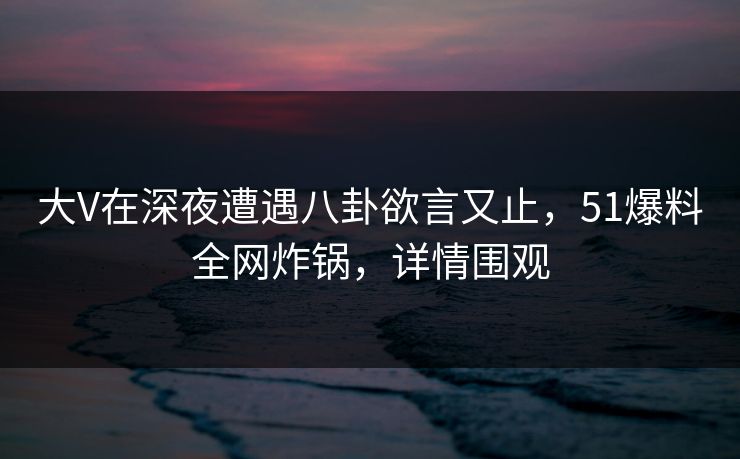 大V在深夜遭遇八卦欲言又止，51爆料全网炸锅，详情围观
