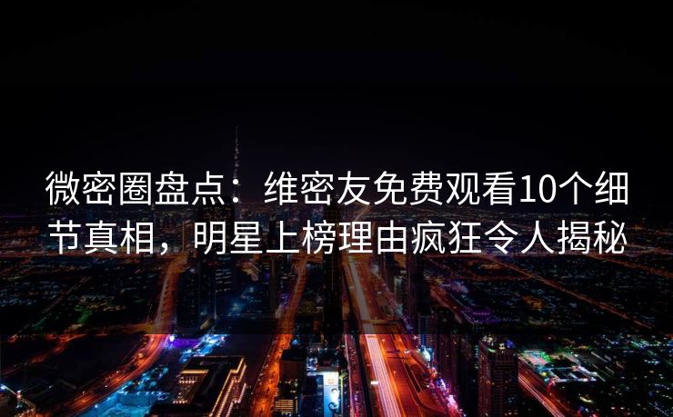 微密圈盘点：维密友免费观看10个细节真相，明星上榜理由疯狂令人揭秘