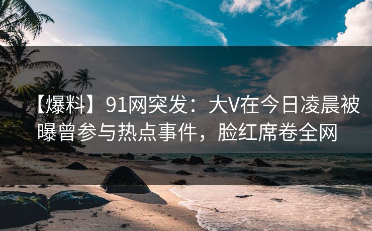 【爆料】91网突发：大V在今日凌晨被曝曾参与热点事件，脸红席卷全网