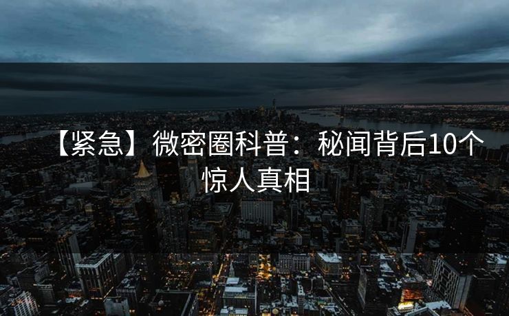 【紧急】微密圈科普：秘闻背后10个惊人真相