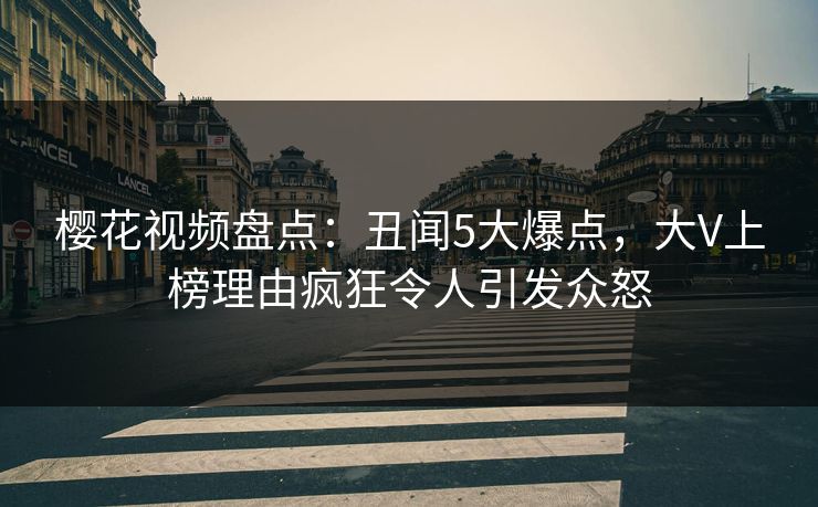 樱花视频盘点：丑闻5大爆点，大V上榜理由疯狂令人引发众怒
