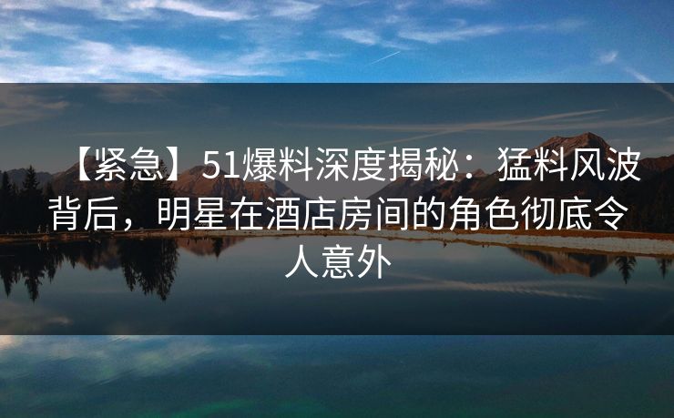 【紧急】51爆料深度揭秘：猛料风波背后，明星在酒店房间的角色彻底令人意外
