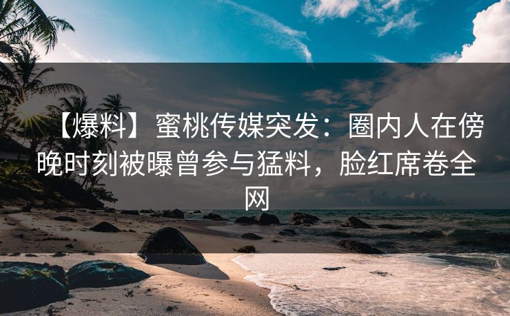 【爆料】蜜桃传媒突发：圈内人在傍晚时刻被曝曾参与猛料，脸红席卷全网