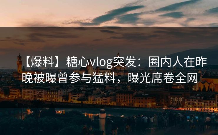 【爆料】糖心vlog突发：圈内人在昨晚被曝曾参与猛料，曝光席卷全网