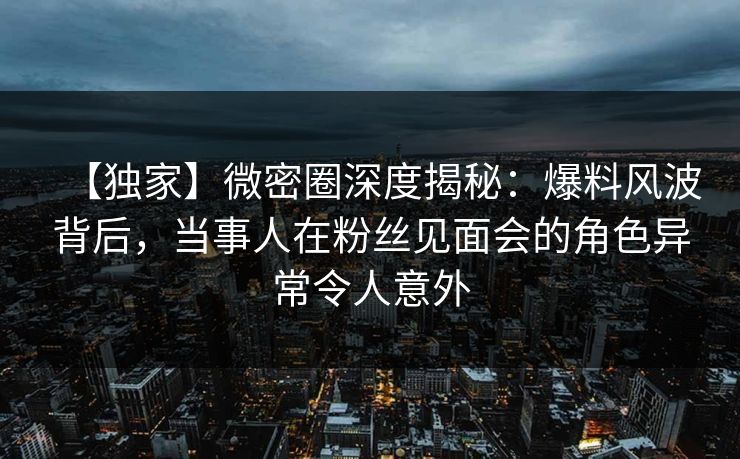 【独家】微密圈深度揭秘：爆料风波背后，当事人在粉丝见面会的角色异常令人意外