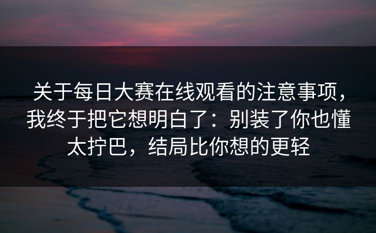 关于每日大赛在线观看的注意事项，我终于把它想明白了：别装了你也懂太拧巴，结局比你想的更轻